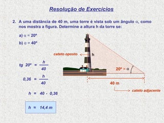 Resolução de Exercícios
2. A uma distância de 40 m, uma torre é vista sob um ângulo α, como
nos mostra a figura. Determine a altura h da torre se:
tg 20º =
40
h
0,36 =
40
h
40= 0,36h .
14,4 m≈h
cateto oposto
cateto adjacente
h
.
40 m
α
a) α = 20º
b) α = 40º
20º =
 