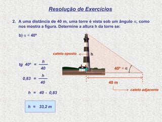 Resolução de Exercícios
2. A uma distância de 40 m, uma torre é vista sob um ângulo α, como
nos mostra a figura. Determine a altura h da torre se:
tg 40º =
40
h
0,83 =
40
h
40= 0,83h .
33,2 m≈h
cateto oposto
cateto adjacente
h
.
40 m
α
b) α = 40º
40º =
 