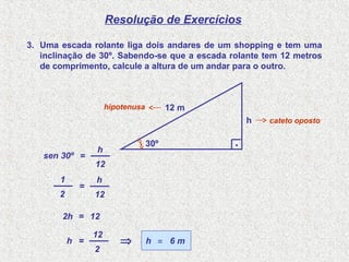 Resolução de Exercícios
3. Uma escada rolante liga dois andares de um shopping e tem uma
inclinação de 30º. Sabendo-se que a escada rolante tem 12 metros
de comprimento, calcule a altura de um andar para o outro.
sen 30º =
12
h
=
12
h
12=2h
6 m=h
cateto oposto
hipotenusa
h
12 m
30º .
2
1
=h
2
12
⇒
 