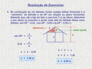 .
Resolução de Exercícios
4. Na construção de um telhado, foram usadas telhas francesas e o
“caimento” do telhado é de 20º em relação ao plano horizontal.
Sabendo que, até a laje do teto a casa tem 3 m de altura, determine
a que altura se encontra o ponto mais alto do telhado dessa casa.
(Dados: sen 20º = 0,34 , cos 20º = 0,94 e tg 20º = 0,36 e ).
sen 20º =
4
x
=
4
x
4=x
1,36 m
cateto oposto
hipotenusa
0,34
0,34.
=x
20º
4
3
h
x?
h = 3 + x
h = 3 + 1,36
h = 4,36 m
 