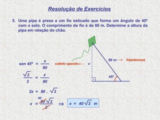Resolução de Exercícios
5. Uma pipa é presa a um fio esticado que forma um ângulo de 45º
com o solo. O comprimento do fio é de 80 m. Determine a altura da
pipa em relação do chão.
sen 45º =
80
x
=
80
x
80=2x
hipotenusa
cateto oposto
.
=x
.
x
80 m
45º
2
2
2
80 2
2
40
⇒ 40=x 2 m
 