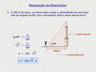 Resolução de Exercícios
6. A 100 m da base, um observador avista a extremidade de uma torre
sob um ângulo de 60º com a horizontal. Qual a altura dessa torre?
tg 60º =
100
h
=
100
h
100=h .
3
3
100=h 3 m
.
100 m
60º
h
cateto adjacente
cateto oposto
 
