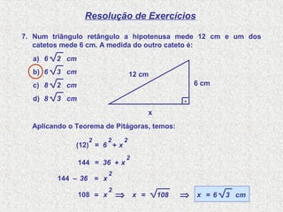 Resolução de Exercícios
7. Num triângulo retângulo a hipotenusa mede 12 cm e um dos
catetos mede 6 cm. A medida do outro cateto é:
a) 2 cm6
b) 3 cm6
c) 2 cm8
d) 3 cm8
6 cm
12 cm
.
x
(12)
2
= 6
2
+ x
2
Aplicando o Teorema de Pitágoras, temos:
144 = 36 + x
2
144 – 36 = x
2
108 = x
2
⇒ x = 108 ⇒ x = 3 cm6
 
