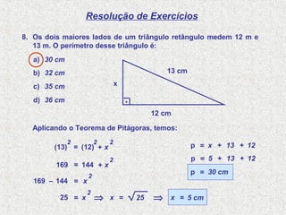 Resolução de Exercícios
8. Os dois maiores lados de um triângulo retângulo medem 12 m e
13 m. O perímetro desse triângulo é:
a) 30 cm
b) 32 cm
c) 35 cm
d) 36 cm
12 cm
13 cm
.
x
(13)
2
= (12)
2
+ x
2
Aplicando o Teorema de Pitágoras, temos:
169 = 144 + x
2
169 – 144 = x
2
25 = x
2
⇒ x = 25 ⇒ x = 5 cm
p = x + 13 + 12
p = 5 + 13 + 12
p = 30 cm
 
