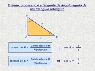 Hipotenusa
Cateto adjac. a B
O Seno, o cosseno e a tangente de ângulo agudo de
um triângulo retângulo
cosseno de B =
a
c
cos B =⇒
A B
C
.
a
b
c
Hipotenusa
Cateto adjac. a C
cosseno de C =
a
b
cos C =⇒
 