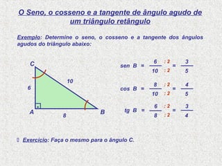 O Seno, o cosseno e a tangente de ângulo agudo de
um triângulo retângulo
10
6
sen B =
A B
C
.
10
6
8 8
6
tg B =
Exemplo: Determine o seno, o cosseno e a tangente dos ângulos
agudos do triângulo abaixo:
10
8
cos B =
: 2
: 2
5
3
=
: 2
: 2
5
4
=
: 2
: 2
4
3
=
 Exercício: Faça o mesmo para o ângulo C.
 