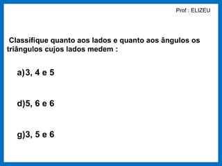 Prof : ELIZEU




 Classifique quanto aos lados e quanto aos ângulos os
triângulos cujos lados medem :


  a)3, 4 e 5


  d)5, 6 e 6


  g)3, 5 e 6
 