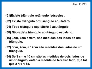 Prof : ELIZEU



(01)Existe triângulo retângulo isósceles .
(02) Existe triângulo obtusângulo equilátero.
(04) Todo triângulo equilátero é acutângulo.
(08) Não existe triangulo acutângulo escaleno.
(16) 3cm, 7cm e 9cm, são medidas dos lados de um
  triângulo.
(32) 3cm, 7cm, e 12cm são medidas dos lados de um
  triângulo.
(64) Se 8 cm e 10 cm são as medidas de dois lados de
  um triângulo, então a medida do terceiro lado, x, é tal
  que 2 < x < 18.
 
