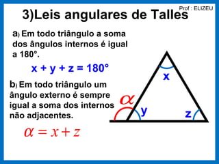 Prof : ELIZEU
  3)Leis angulares de Talles
a) Em todo triângulo a soma
dos ângulos internos é igual
a 180°.
     x + y + z = 180°
                                    x
b) Em todo triângulo um
ângulo externo é sempre
igual a soma dos internos   α
não adjacentes.                 y         z
   α = x+ z
 