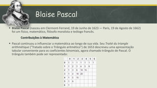 Blaise Pascal
 Blaise Pascal (nasceu em Clermont-Ferrand, 19 de Junho de 1623 — Paris, 19 de Agosto de 1662)
  foi um físico, matemático, filósofo moralista e teólogo francês.
        Contribuições à Matemática
 Pascal continuou a influenciar a matemática ao longo de sua vida. Seu Traité du triangle
  arithmétique ("Tratado sobre o Triângulo aritmético") de 1653 descreveu uma apresentação
  tabular conveniente para os coeficientes binomiais, agora chamado triângulo de Pascal. O
  triângulo também pode ser representado:
 