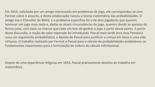 Em 1654, solicitado por um amigo interessado em problemas de jogo, ele correspondeu-se com
Fermat sobre o assunto, e desta colaboração nasceu a teoria matemática das probabilidades. O
amigo era o Chevalier de Méré, e o problema específico foi o de dois jogadores que querem
terminar um jogo mais cedo e, dadas as atuais circunstâncias do jogo, querem dividir as apostas de
forma justa, com base na chance que cada um tem de ganhar o jogo a partir desse ponto. A partir
desta discussão, a noção de valor esperado foi introduzida. Pascal mais tarde (nos seus Pensées)
usou um argumento probabilístico, a Aposta de Pascal para justificar a crença em Deus e uma vida
virtuosa. O trabalho realizado por Fermat e Pascal para o cálculo de probabilidades estabeleceu os
fundamentos importantes para a formulação de Leibniz do cálculo infinitesimal.



Depois de uma experiência religiosa em 1654, Pascal praticamente desistiu do trabalho em
matemática.
 