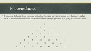 Propriedades
 O triângulo de Pascal é um triângulo aritmético formado por números que têm diversas relações
  entre si. Muitas dessas relações foram descobertas pelo próprio Pascal, o que justifica o seu nome.

                                                  1
                                             1         1
                                        1         2         1
                                    1        3         3         1
                               1        4         6         4         1
                          1        5         10        10        5        1
                     1         6        15        20        15        6        1
                1         7        21        35        35        21       7        1
 