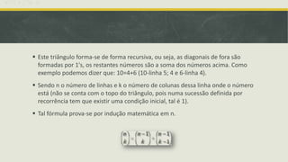  Este triângulo forma-se de forma recursiva, ou seja, as diagonais de fora são
  formadas por 1's, os restantes números são a soma dos números acima. Como
  exemplo podemos dizer que: 10=4+6 (10-linha 5; 4 e 6-linha 4).
 Sendo n o número de linhas e k o número de colunas dessa linha onde o número
  está (não se conta com o topo do triângulo, pois numa sucessão definida por
  recorrência tem que existir uma condição inicial, tal é 1).
 Tal fórmula prova-se por indução matemática em n.
 