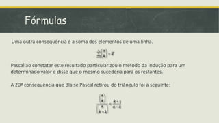 Fórmulas
Uma outra consequência é a soma dos elementos de uma linha.



Pascal ao constatar este resultado particularizou o método da indução para um
determinado valor e disse que o mesmo sucederia para os restantes.

A 20ª consequência que Blaise Pascal retirou do triângulo foi a seguinte:
 