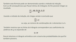 Também esta fórmula pode ser demonstrada usando o método da indução.
Com as 20 consequências que Pascal retirou do triângulo, foi-lhe possível chegar ao
resultado



Usando o método da indução, ele chegou ainda à conclusão que


                       ou seja, ao número de combinações de n elementos k a k.

Também mostrou que as linhas do triângulo correspondem aos coeficientes da
potência de a na expansão de


Pascal relaciona o triângulo aritmético com a teoria das probabilidades da qual foi
também pioneiro.
 