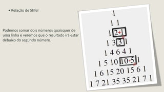 • Relação de Stifel



Podemos somar dois números quaisquer de
uma linha e veremos que o resultado irá estar
debaixo do segundo número.
 