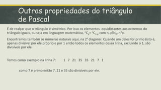 Outras propriedades do triângulo
       de Pascal
É de realçar que o triângulo é simétrico. Por isso os elementos equidistantes aos extremos do
triângulo iguais, ou seja em linguagem matemática, nCp= nCn-p com n, pÎN0, n³p.
Encontramos também os números naturais aqui, na 2ª diagonal. Quando um deles for primo (isto é,
apenas divisível por ele próprio e por 1 então todos os elementos dessa linha, excluindo o 1, são
divisíveis por ele.


Temos como exemplo na linha 7:        1 7 21 35 35 21 7 1

        como 7 é primo então 7, 21 e 35 são divisíveis por ele.
 