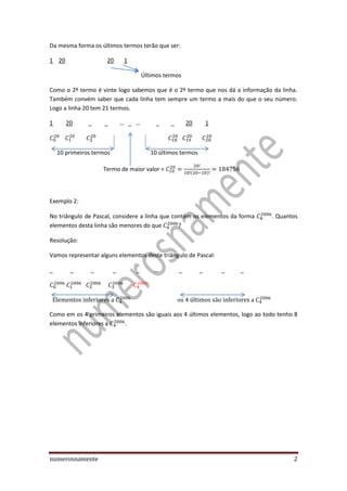 numerosnamente 2
Da mesma forma os últimos termos terão que ser:
1 20 20 1
Últimos termos
Como o 2º termo é vinte logo sabemos que é o 2º termo que nos dá a informação da linha.
Também convém saber que cada linha tem sempre um termo a mais do que o seu número.
Logo a linha 20 tem 21 termos.
1 20 _ _ … _ … _ _ 20 1
10 primeiros termos 10 últimos termos
Termo de maior valor = ( )
Exemplo 2:
No triângulo de Pascal, considere a linha que contém os elementos da forma . Quantos
elementos desta linha são menores do que ?
Resolução:
Vamos representar alguns elementos deste triângulo de Pascal:
_ _ _ _ _ … _ _ _ _
Como em os 4 primeiros elementos são iguais aos 4 últimos elementos, logo ao todo tenho 8
elementos inferiores a .
 