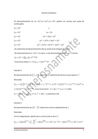 numerosnamente 3
Binómio de Newton
Os desenvolvimentos de ( ) ( ) ( ) podem ser escritos com ajuda de
combinações:
( ) 1
( )
( )
( ) 1
( )
-Os coeficientes do desenvolvimento são os números do triângulo de Pascal
-No desenvolvimento ( ) , é o grau e este desenvolvimento tem termos.
-( ) ∑ ( )
-O termo de ordem é
Exemplo 1:
No desenvolvimento de ( ) , determine o coeficiente do termo em que aparece .
Resolução:
( ) ( ) ( ) ( ) ( ) ( ) ( ) 
 ( ) ( ) …como temos de ter  , então:
( )
…o coeficiente é 40.
Exemplo 2:
No desenvolvimento de (√ ) , determine o termo independente de .
Resolução:
Termo independente, significa de é o termo onde se tem .
(√ ) ( ) ( ) ( ) ( ) ( ) ( ) ( )
 