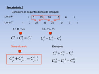 Propriedade 3
      Considere as seguintes linhas do triângulo:
Linha 6:              1       6        15        20        15              6           1

Linha 7:        1         7       21        35        35           21          7           1

        6 + 15 = 21                     20 + 15 = 35


     C16 C2
          6            7
                      C2               C    6
                                            3    C    6
                                                      4        C   7
                                                                   4


     Generalizando                                    Exemplos

                                                           8           8           9
                                                       C   4       C   5       C   5
        n       n             n 1
    C   p   C   p 1       C   p 1                      18  18
                                                      C10 C11                   19
                                                                               C11
 