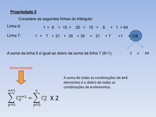 Propriedade 5
      Considere as seguintes linhas do triângulo:
Linha 6:            1 + 6 + 15 +       20 + 15 +      6    + 1 = 64

Linha 7:         1 + 7 + 21 + 35 + 35          + 21       +7   +1       = 128



A soma da linha 6 é igual ao dobro da soma da linha 7 (6+1).            2   x   64


 Generalizando

                                A soma de todas as combinações de n+1
                                elementos é o dobro de todas as
                                combinações de n elementos.


                        X2
 