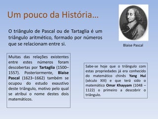 Um pouco da História…
O triângulo de Pascal ou de Tartaglia é um
triângulo aritmético, formado por números
que se relacionam entre si.                              Blaise Pascal

Muitas das relações existentes
entre estes números foram
descobertas por Tartaglia (1500–    Sabe-se hoje que o triângulo com
1557). Posteriormente, Blaise       estas propriedades já era conhecido
                                    do matemático chinês Yang Hui
Pascal (1623–1662) também se
                                    (século XIII) e que terá sido o
ocupou do estudo exaustivo          matemático Omar Khayyam (1048 –
deste triângulo, motivo pelo qual   1122) o primeiro a descobrir o
se atribui o nome destes dois       triângulo.
matemáticos.
 