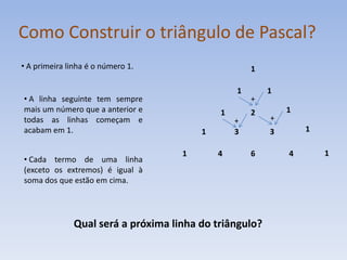 Como Construir o triângulo de Pascal?
• A primeira linha é o número 1.                    1

                                                1       1
• A linha seguinte tem sempre                       +
mais um número que a anterior e             1       2       1
todas as linhas começam e                       +       +
acabam em 1.                            1       3       3       1

                                    1       4       6       4       1
• Cada termo de uma linha
(exceto os extremos) é igual à
soma dos que estão em cima.




              Qual será a próxima linha do triângulo?
 