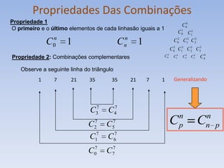 Propriedades Das Combinações
Propriedade 1
                                                                        C 00
O primeiro e o último elementos de cada linhasão iguais a 1             1
                                                                      C 0 C11

               C0n    1                       n
                                             Cn        1           C 02 C12 C 22
                                                                   C 03 C13 C 2 C33
                                                                              3


Propriedade 2: Combinações complementares                      C 04 C14 C 24 C34 C 4
                                                                                    4


    Observe a seguinte linha do triângulo
           1     7      21     35       35        21       7   1    Generalizando



                                7      7
                               C3     C4
                                                                       n                n
                               C 7
                                 2    C 7
                                        5
                                                                   C   p           C    n p
                                  7      7
                               C 1    C  6
                                7      7
                               C0     C7
 