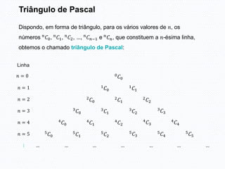 Triângulo de Pascal
Dispondo, em forma de triângulo, para os vários valores de 𝑛, os
números 𝑛
𝐶0, 𝑛
𝐶1, 𝑛
𝐶2, …, 𝑛
𝐶𝑛−1 e 𝑛
𝐶𝑛, que constituem a 𝑛-ésima linha,
obtemos o chamado triângulo de Pascal:
𝑛 = 5
𝑛 = 4
𝑛 = 3
𝑛 = 2
𝑛 = 1
𝑛 = 0
…
… … … … … … …
5𝐶0
5
𝐶1
5
𝐶2
5𝐶3
5
𝐶4
5
𝐶5
4𝐶0
4
𝐶1
4
𝐶2
4𝐶3
4𝐶4
3
𝐶0
3
𝐶1
3
𝐶2
3𝐶3
2
𝐶0
2𝐶1
2𝐶2
1
𝐶0
1
𝐶1
0𝐶0
Linha
 