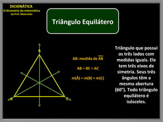 Triângulo que possui os três lados com medidas iguais. Ele tem três eixos de simetria. Seus três ângulos têm a mesma abertura (60°). Todo triângulo equilátero é isósceles. DICIONÁTICA  O dicionário da matemática by Prof. Materaldo AB: medida de AB AB = BC = AC m(Â) = m(B) = m(C) Triângulo Equilátero B A C 