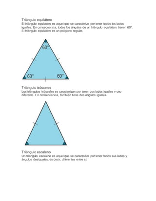 Triángulo equilátero
El triángulo equilátero es aquel que se caracteriza por tener todos los lados
iguales. En consecuencia, todos los ángulos de un triángulo equilátero tienen 60º.
El triángulo equilátero es un polígono regular.
Triángulo isósceles
Los triángulos isósceles se caracterizan por tener dos lados iguales y uno
diferente. En consecuencia, también tiene dos ángulos iguales.
Triángulo escaleno
Un triángulo escaleno es aquel que se caracteriza por tener todos sus lados y
ángulos desiguales, es decir, diferentes entre sí.
 