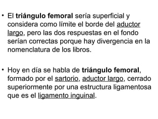 • El triángulo femoral sería superficial y
considera como límite el borde del aductor
largo, pero las dos respuestas en el fondo
serían correctas porque hay divergencia en la
nomenclatura de los libros.
• Hoy en día se habla de triángulo femoral,
formado por el sartorio, aductor largo, cerrado
superiormente por una estructura ligamentosa
que es el ligamento inguinal.
 