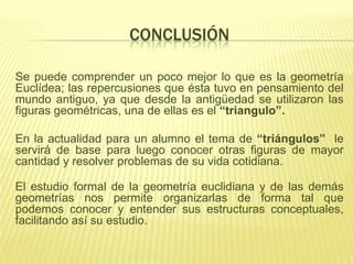 CONCLUSIÓN

Se puede comprender un poco mejor lo que es la geometría
Euclídea; las repercusiones que ésta tuvo en pensamiento del
mundo antiguo, ya que desde la antigüedad se utilizaron las
figuras geométricas, una de ellas es el “triangulo”.

En la actualidad para un alumno el tema de “triángulos” le
servirá de base para luego conocer otras figuras de mayor
cantidad y resolver problemas de su vida cotidiana.

El estudio formal de la geometría euclidiana y de las demás
geometrías nos permite organizarlas de forma tal que
podemos conocer y entender sus estructuras conceptuales,
facilitando así su estudio.
 