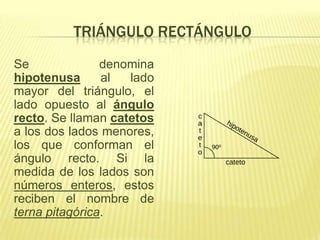 TRIÁNGULO RECTÁNGULO
Se              denomina
hipotenusa      al  lado
mayor del triángulo, el
lado opuesto al ángulo
recto. Se llaman catetos
a los dos lados menores,
los que conforman el
ángulo recto. Si la
medida de los lados son
números enteros, estos
reciben el nombre de
terna pitagórica.
 
