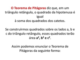 O Teorema de Pitágoras diz que, em um triângulo retângulo, o quadrado da hipotenusa é igualà soma dos quadrados dos catetos.  Se construírmos quadrados sobre os lados a, b e c do triângulo retângulo, esses quadrados terão área a2, b2 e c2.Assim podemos enunciar o Teorema de Pitágoras da seguinte forma: