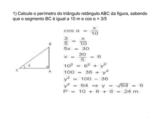 1) Calcule o perímetro do triângulo retângulo ABC da figura, sabendo que o segmento BC é igual a 10 m e cos α = 3/5 Exercícios resolvidos:1) Calcule o perímetro do triângulo retângulo ABC da figura, sabendo que o segmento BC é igual a 10 m e cos α = 3/5 Solução:                   