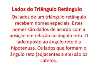 Lados do Triângulo RetânguloOs lados de um triângulo retângulo recebem nomes especiais. Estes nomes são dados de acordo com a posição em relação ao ângulo reto. O lado oposto ao ângulo reto é a hipotenusa. Os lados que formam o ângulo reto (adjacentes a ele) são os catetos.