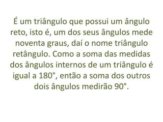 É um triângulo que possui um ângulo reto, isto é, um dos seus ângulos mede noventa graus, daí o nome triângulo retângulo. Como a soma das medidas dos ângulos internos de um triângulo é igual a 180°, então a soma dos outros dois ângulos medirão 90°.