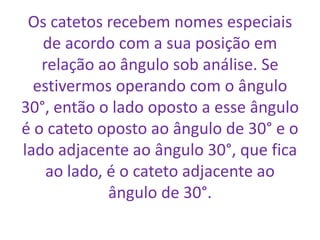 Os catetos recebem nomes especiais de acordo com a sua posição em relação ao ângulo sob análise. Se estivermos operando com o ângulo 30°, então o lado oposto a esse ângulo é o cateto oposto ao ângulo de 30° e o lado adjacente ao ângulo 30°, que fica ao lado, é o cateto adjacente ao ângulo de 30°.
