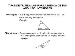 TIPOS DE TRIÁNGULOS POR LA MEDIDA DE SUS ÁNGULOS  INTERIORES Acutángulo .-  Sus 3 ángulos interiores son menores a 90° , es  decir son ángulos agudos .  Ejemplo : Obtusángulo  .-  Tiene únicamente un ángulo interior es mayor a  90° .esto quiere decir que es un ángulo  obtuso . Ejemplo : 