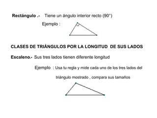 Rectángulo .-  Tiene un ángulo interior recto (90°) Ejemplo : CLASES DE TRIÁNGULOS POR LA LONGITUD  DE SUS LADOS Escaleno .-  Sus tres lados tienen diferente longitud Ejemplo  :   Usa tu regla y mide cada uno de los tres lados del  triángulo mostrado , compara sus tamaños 