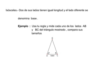 Isósceles.-   Dos de sus lados tienen igual longitud y el lado diferente se    denomina  base  .   Ejemplo  :  Usa tu regla y mide cada uno de los  lados  AB  y  BC del triángulo mostrado , compara sus  tamaños 