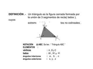 DEFINICIÓN  .-  Un triángulo es la figura cerrada formada por  la unión de 3 segmentos de recta( lados ), cuyos  extremos (vértices) son  puntos no colineales . NOTACIÓN  ∆  ABC : Se lee : “ Triángulo ABC ”  ELEMENTOS  : vértices  :  A , B y C lados  :  ,  y  ángulos interiores   :   a ,  b  ,  c ángulos exteriores   :   x, y , z 