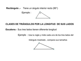 Rectángulo .-  Tiene un ángulo interior recto (90°) Ejemplo : CLASES DE TRIÁNGULOS POR LA LONGITUD  DE SUS LADOS Escaleno .-  Sus tres lados tienen diferente longitud Ejemplo  :   Usa tu regla y mide cada uno de los tres lados del  triángulo mostrado , compara sus tamaños 