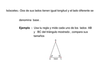 Isósceles.-   Dos de sus lados tienen igual longitud y el lado diferente se    denomina  base  .   Ejemplo  :  Usa tu regla y mide cada uno de los  lados  AB  y  BC del triángulo mostrado , compara sus  tamaños 