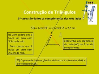 Construção de Triângulos 1º caso: são dados os comprimentos dos três lados a)Desenha um segmento de recta  [AB] de 3 cm de comprimento. b)  Com centro em B traça um arco com 3,5 cm de raio. Com centro em A traça um arco com 2,5 cm de raio. C)  O ponto de intersecção dos dois arcos é o terceiro vértice do triângulo  [ABC]  C A B 