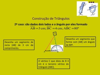 Construção de Triângulos 2º caso: são dados dois lados e o ângulo por eles formado Desenha um segmento de recta  [AB] de 3 cm de comprimento . Desenha um segmento que forme com  [AB] um ângulo de 80º. O vértice C que dista de B 4 cm é o terceiro vértice do triângulo  [ABC]. C A B C 