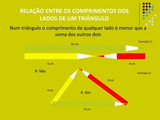 Exemplo 2: Exemplo 3: R: Não R: Sim RELAÇÃO ENTRE OS COMPRIMENTOS DOS LADOS DE UM TRIÂNGULO Num triângulo o comprimento de qualquer lado é menor que a soma dos outros dois 10 cm 4 cm 6 cm 6 cm 10 cm 8 cm 