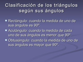 Clasificación de los triángulos según sus ángulos Rectángulo: cuando la medida de uno de sus ángulos es 90º. Acutángulo: cuando la medida de cada uno de sus ángulos es menor que 90º. Obtusángulo: cuando la medida de uno de sus ángulos es mayor que 90º. 