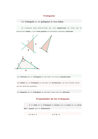 Triángulos


     Un trián gu lo es un p olígon o de tres lad os .


     Un   triángulo   está   determinado   por   tres   segmentos   de   recta   que   se

denominan lados, o por tres puntos no alineados llamados vértices.




Los vértices de un triángulo se escriben con letras mayúsculas.



Los lados de un triángulo se escriben en minúscula, con las mismas letras

de los vértices opuestos.



Los ángulos de un triángulo se escriben igual que los vértices.




                         Propiedades de los triángulos


               1 Un lado de un triángulo es menor que la suma de los otros

          dos y mayor que su diferencia.



               a < b + c                         a > b - c
 